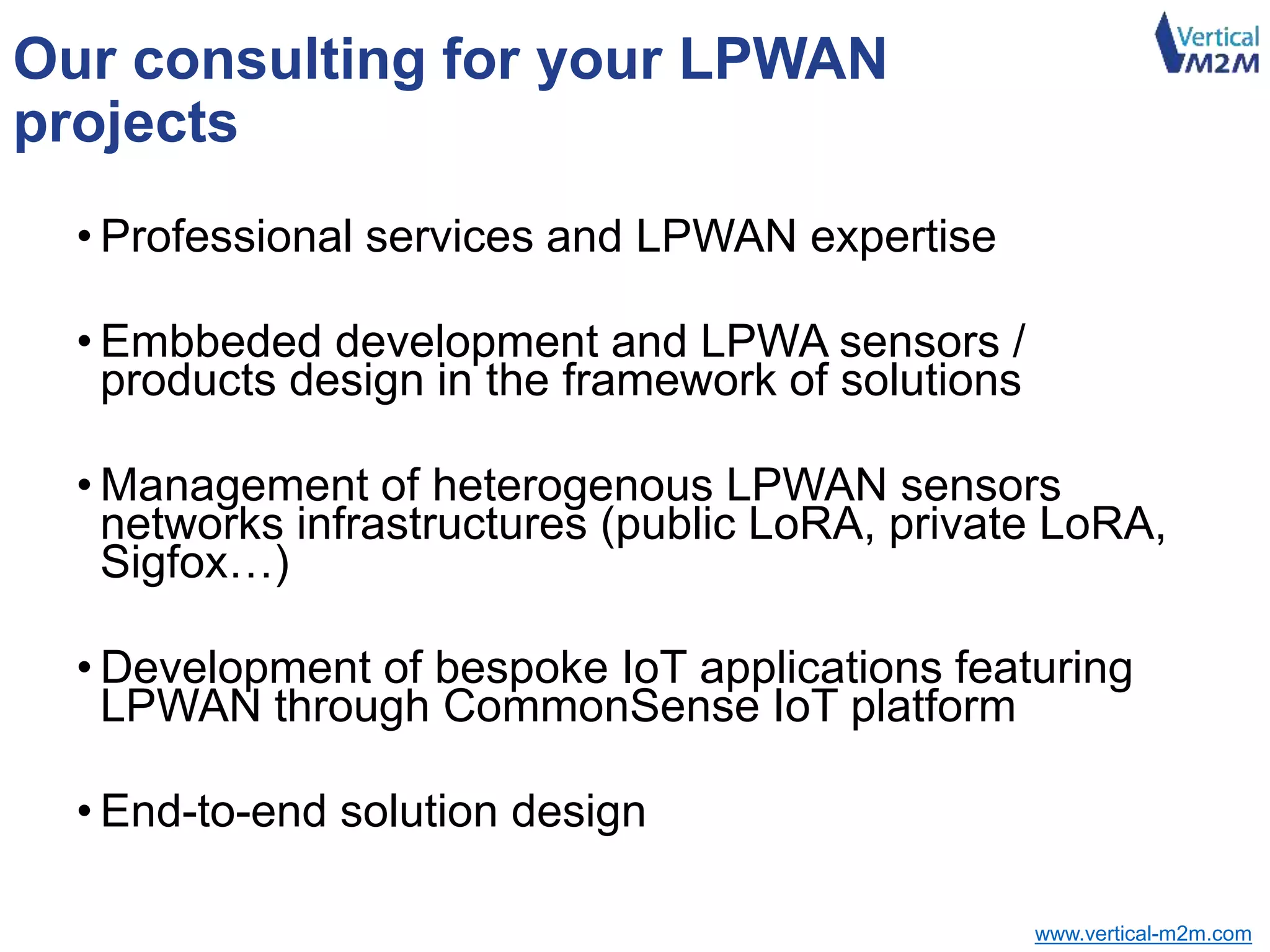 www.vertical-m2m.com
Our consulting for your LPWAN
projects
• Professional services and LPWAN expertise
• Embbeded development and LPWA sensors /
products design in the framework of solutions
• Management of heterogenous LPWAN sensors
networks infrastructures (public LoRA, private LoRA,
Sigfox…)
• Development of bespoke IoT applications featuring
LPWAN through CommonSense IoT platform
• End-to-end solution design
 