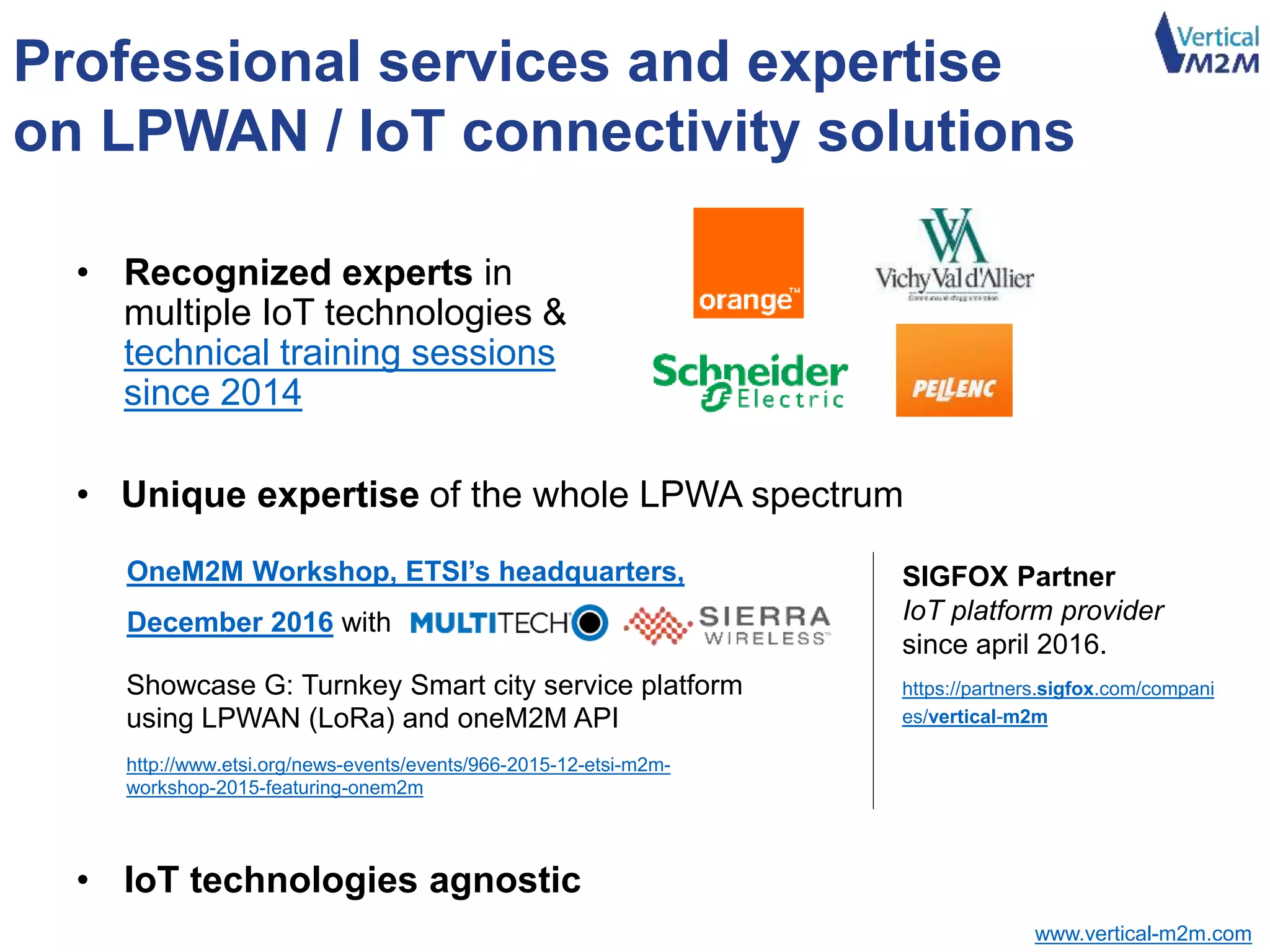 www.vertical-m2m.com
• Unique expertise of the whole LPWA spectrum
Professional services and expertise
on LPWAN / IoT connectivity solutions
• IoT technologies agnostic
SIGFOX Partner
IoT platform provider
since april 2016.
https://partners.sigfox.com/compani
es/vertical-m2m
OneM2M Workshop, ETSI’s headquarters,
December 2016 with
• Recognized experts in
multiple IoT technologies &
technical training sessions
since 2014
Showcase G: Turnkey Smart city service platform
using LPWAN (LoRa) and oneM2M API
http://www.etsi.org/news-events/events/966-2015-12-etsi-m2m-
workshop-2015-featuring-onem2m
Administrator of the Paris The Things Network community
 