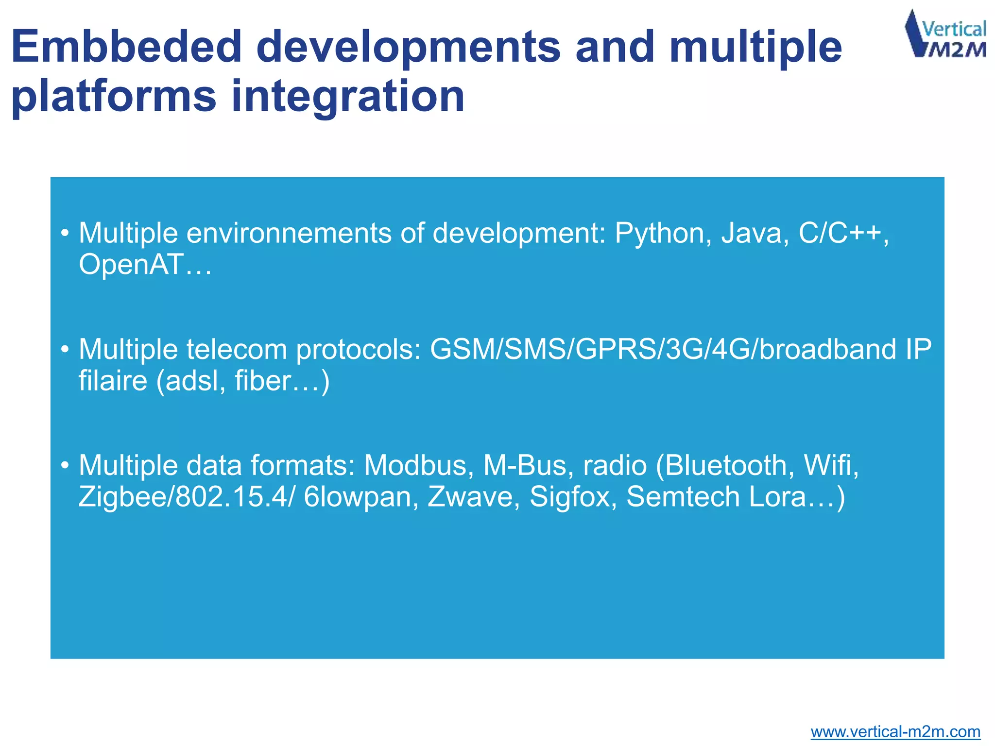 www.vertical-m2m.com
Embbeded developments and multiple
platforms integration
• Multiple environnements of development: Python, Java, C/C++,
OpenAT…
• Multiple telecom protocols: GSM/SMS/GPRS/3G/4G/broadband IP
filaire (adsl, fiber…)
• Multiple data formats: Modbus, M-Bus, radio (Bluetooth, Wifi,
Zigbee/802.15.4/ 6lowpan, Zwave, Sigfox, Semtech Lora…)
 