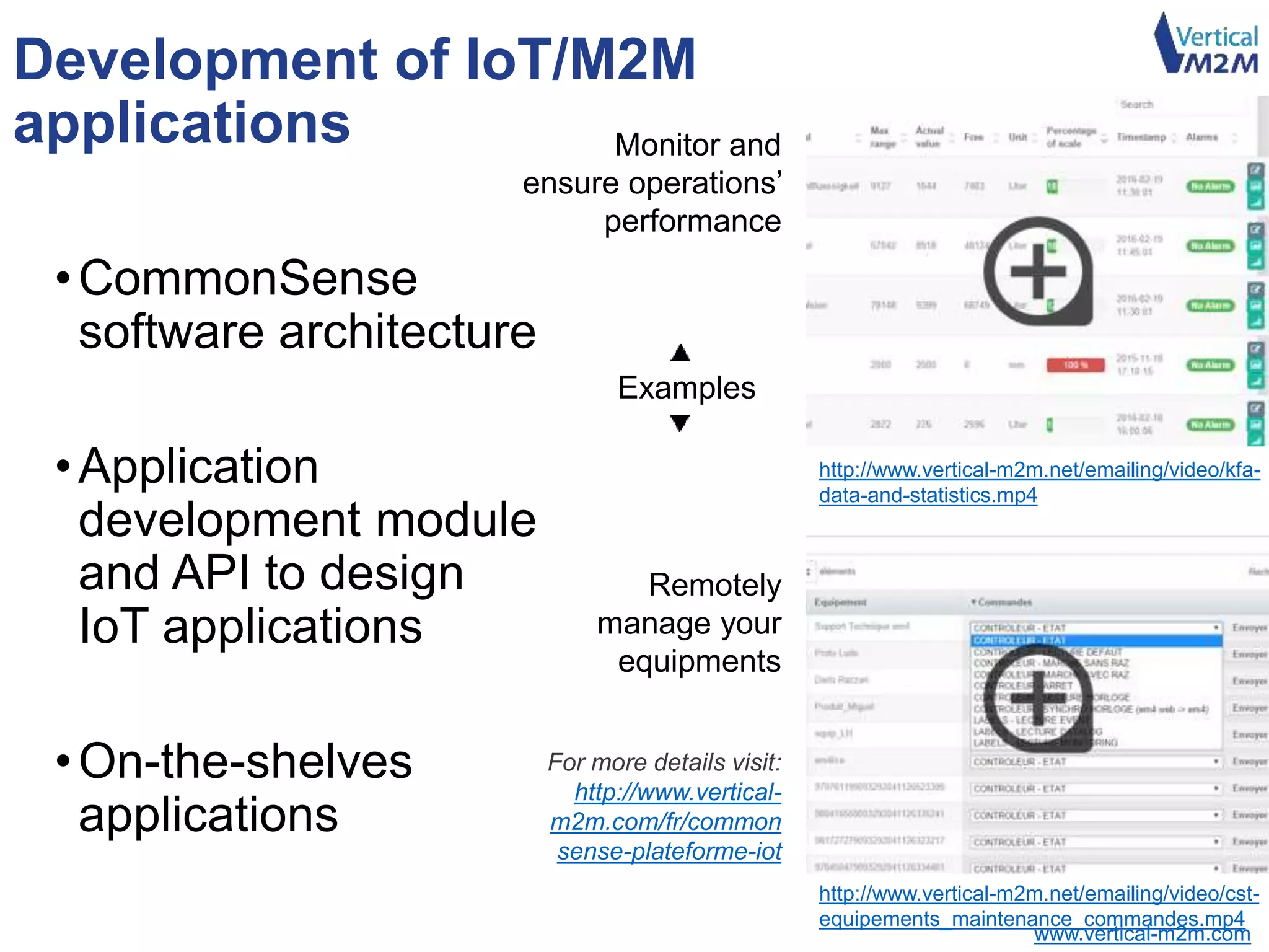 www.vertical-m2m.com
Development of IoT/M2M
applications
•CommonSense
software architecture
•Application
development module
and API to design
IoT applications
•On-the-shelves
applications
http://www.vertical-m2m.net/emailing/video/kfa-
data-and-statistics.mp4
http://www.vertical-m2m.net/emailing/video/cst-
equipements_maintenance_commandes.mp4
Monitor and
ensure operations’
performance
Remotely
manage your
equipments
For more details visit:
http://www.vertical-
m2m.com/fr/common
sense-plateforme-iot
Examples
 