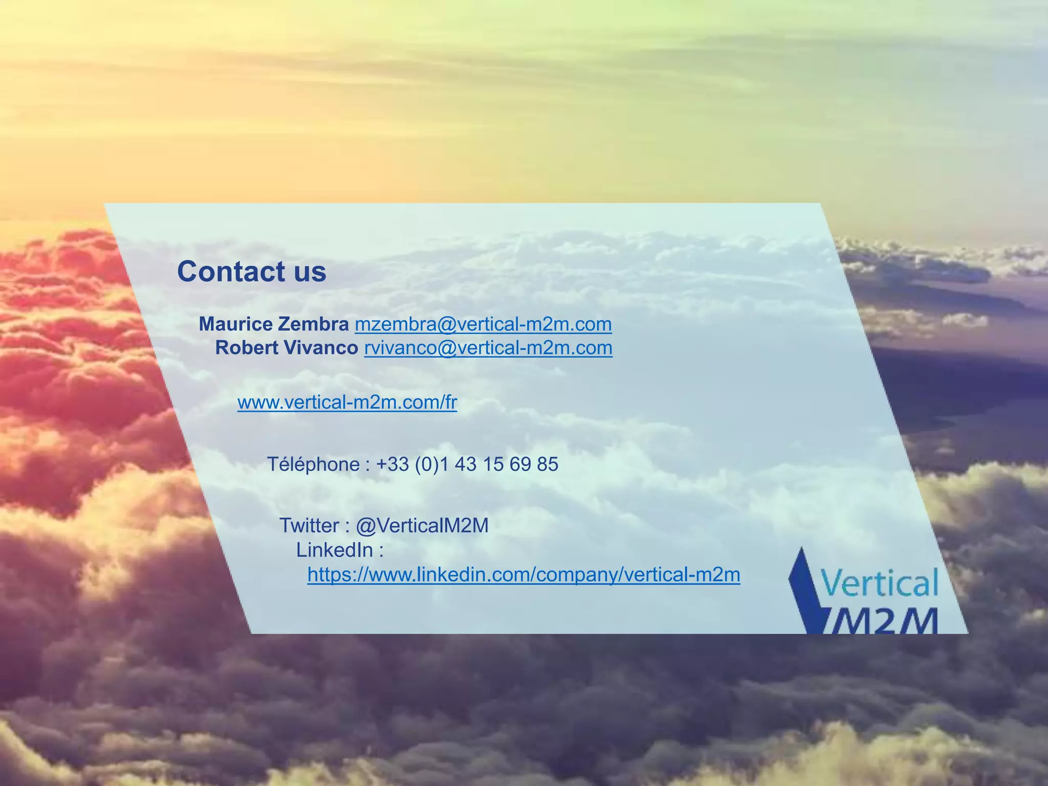 www.vertical-m2m.com
Contact us
Maurice Zembra mzembra@vertical-m2m.com
Robert Vivanco rvivanco@vertical-m2m.com
Téléphone : +33 (0)1 43 15 69 85
www.vertical-m2m.com/fr
Twitter : @VerticalM2M
LinkedIn :
https://www.linkedin.com/company/vertical-m2m
 