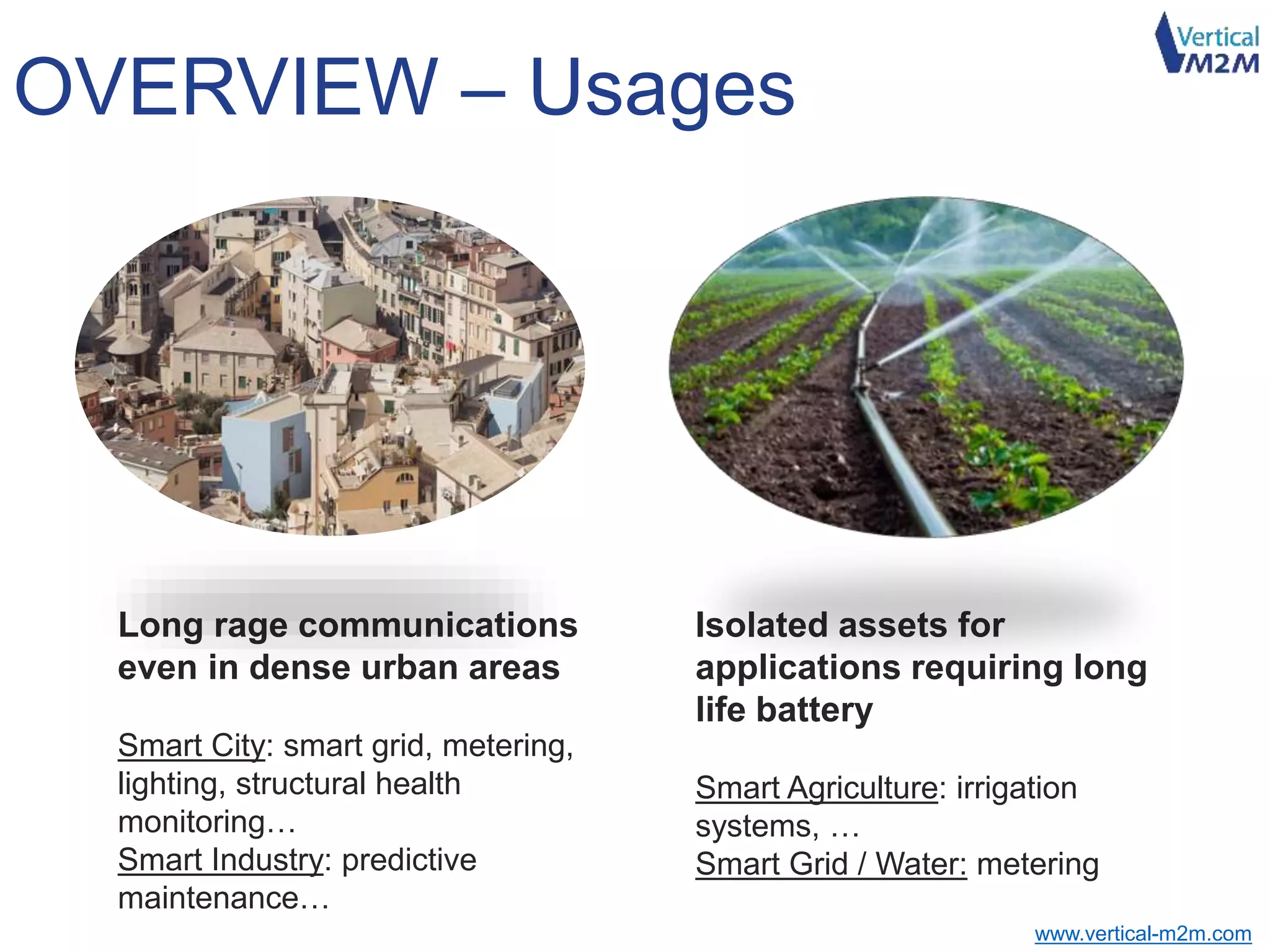 www.vertical-m2m.com
OVERVIEW – Usages
Long rage communications
even in dense urban areas
Smart City: smart grid, metering,
lighting, structural health
monitoring…
Smart Industry: predictive
maintenance…
Isolated assets for
applications requiring long
life battery
Smart Agriculture: irrigation
systems, …
Smart Grid / Water: metering
 