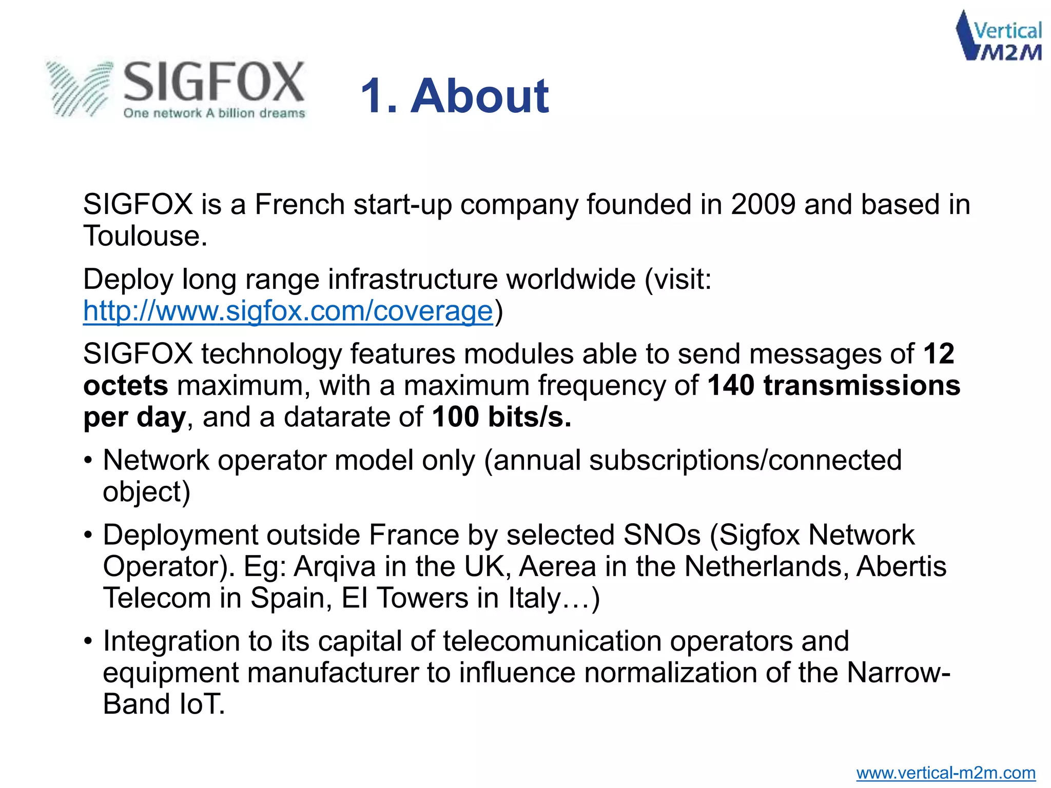 www.vertical-m2m.com
SIGFOX is a French start-up company founded in 2009 and based in
Toulouse.
Deploy long range infrastructure worldwide (visit:
http://www.sigfox.com/coverage)
SIGFOX technology features modules able to send messages of 12
octets maximum, with a maximum frequency of 140 transmissions
per day, and a datarate of 100 bits/s.
• Network operator model only (annual subscriptions/connected
object)
• Deployment outside France by selected SNOs (Sigfox Network
Operator). Eg: Arqiva in the UK, Aerea in the Netherlands, Abertis
Telecom in Spain, EI Towers in Italy…)
• Integration to its capital of telecomunication operators and
equipment manufacturer to influence normalization of the Narrow-
Band IoT.
1. About
 