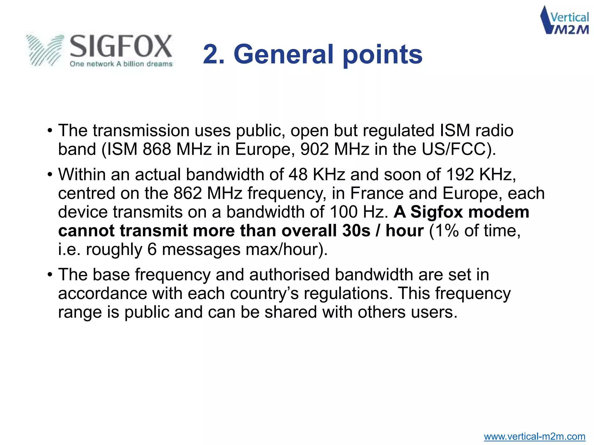 www.vertical-m2m.com
• The transmission uses public, open but regulated ISM radio
band (ISM 868 MHz in Europe, 902 MHz in the US/FCC).
• Within an actual bandwidth of 48 KHz and soon of 192 KHz,
centred on the 862 MHz frequency, in France and Europe, each
device transmits on a bandwidth of 100 Hz. A Sigfox modem
cannot transmit more than overall 30s / hour (1% of time,
i.e. roughly 6 messages max/hour).
• The base frequency and authorised bandwidth are set in
accordance with each country’s regulations. This frequency
range is public and can be shared with others users.
2. General points
 