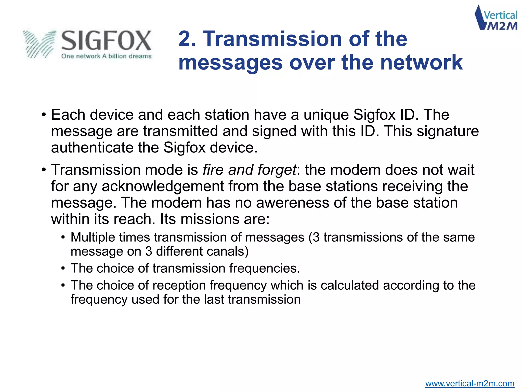 www.vertical-m2m.com
2. Transmission of the
messages over the network
• Each device and each station have a unique Sigfox ID. The
message are transmitted and signed with this ID. This signature
authenticate the Sigfox device.
• Transmission mode is fire and forget: the modem does not wait
for any acknowledgement from the base stations receiving the
message. The modem has no awereness of the base station
within its reach. Its missions are:
• Multiple times transmission of messages (3 transmissions of the same
message on 3 different canals)
• The choice of transmission frequencies.
• The choice of reception frequency which is calculated according to the
frequency used for the last transmission
 