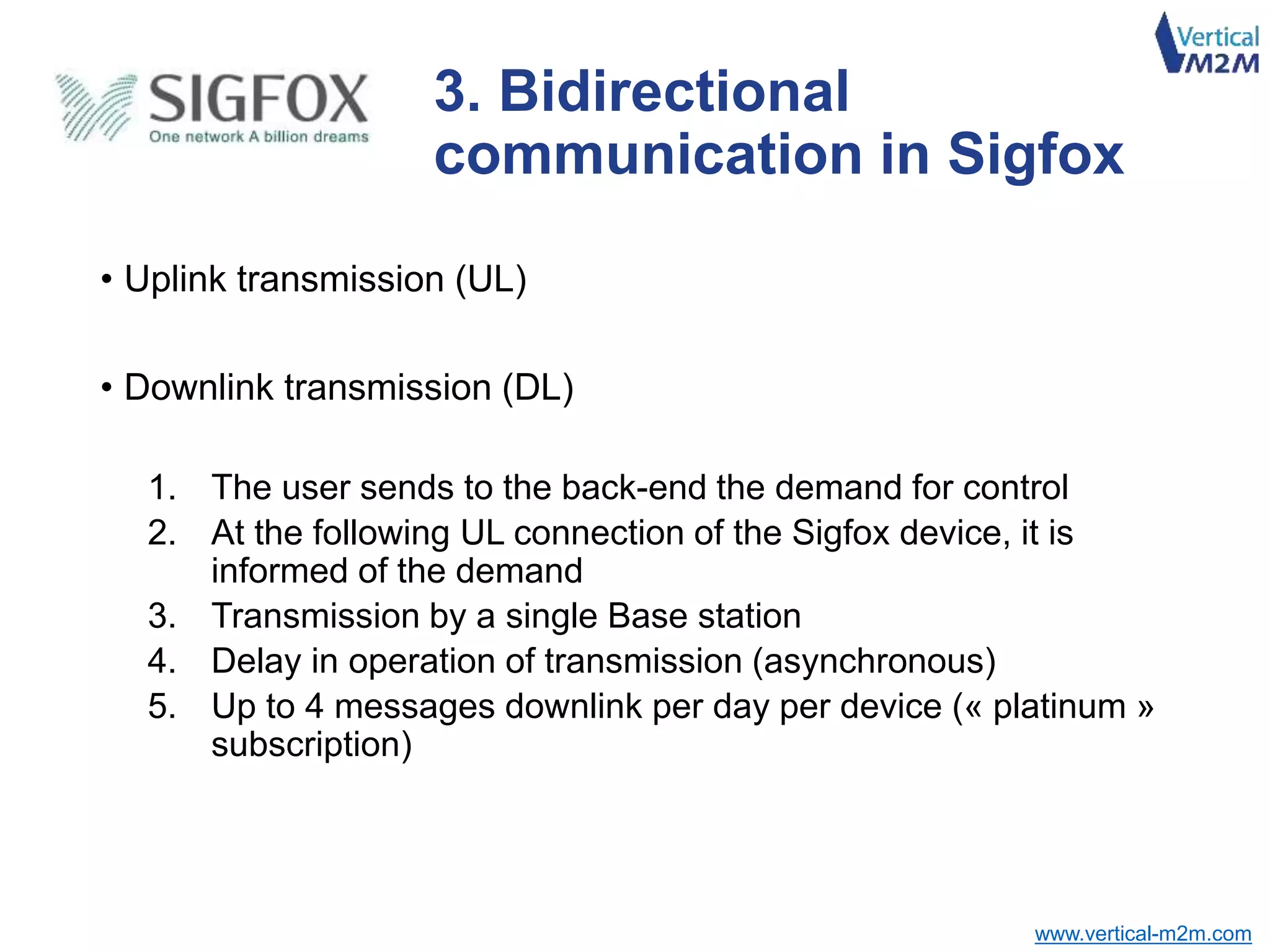 www.vertical-m2m.com
• Uplink transmission (UL)
• Downlink transmission (DL)
1. The user sends to the back-end the demand for control
2. At the following UL connection of the Sigfox device, it is
informed of the demand
3. Transmission by a single Base station
4. Delay in operation of transmission (asynchronous)
5. Up to 4 messages downlink per day per device (« platinum »
subscription)
3. Bidirectional
communication in Sigfox
 