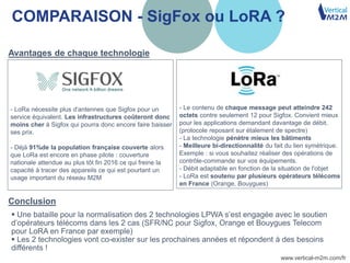 www.vertical-m2m.com/fr
COMPARAISON - SigFox ou LoRA ?
15
- LoRa nécessite plus d'antennes que Sigfox pour un
service équivalent. Les infrastructures coûteront donc
moins cher à Sigfox qui pourra donc encore faire baisser
ses prix.
- Déjà 91%de la population française couverte alors
que LoRa est encore en phase pilote : couverture
nationale attendue au plus tôt fin 2016 ce qui freine la
capacité à tracer des appareils ce qui est pourtant un
usage important du réseau M2M
- Le contenu de chaque message peut atteindre 242
octets contre seulement 12 pour Sigfox. Convient mieux
pour les applications demandant davantage de débit.
(protocole reposant sur étalement de spectre)
- La technologie pénètre mieux les bâtiments
- Meilleure bi-directionnalité du fait du lien symétrique.
Exemple : si vous souhaitez réaliser des opérations de
contrôle-commande sur vos équipements.
- Débit adaptable en fonction de la situation de l'objet
- LoRa est soutenu par plusieurs opérateurs télécoms
en France (Orange, Bouygues)
 Une bataille pour la normalisation des 2 technologies LPWA s’est engagée avec le soutien
d’opérateurs télécoms dans les 2 cas (SFR/NC pour Sigfox, Orange et Bouygues Telecom
pour LoRA en France par exemple)
 Les 2 technologies vont co-exister sur les prochaines années et répondent à des besoins
différents !
Avantages de chaque technologie
Conclusion
 