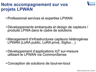 www.vertical-m2m.com/fr
Notre accompagnement sur vos
projets LPWAN
• Professional services et expertise LPWAN
• Développements embarqués et design de capteurs /
produits LPWA dans le cadre de solutions
• Management d’infrastructures capteurs hétérogènes
LPWAN (LoRA public, LoRA privé, Sigfox…)
• Développement d’applications IoT sur-mesure
utilisant le LPWAN via CommonSense
• Conception de solutions de bout-en-bout
 