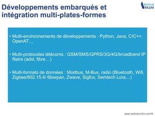 www.vertical-m2m.com/fr
Développements embarqués et
intégration multi-plates-formes
• Multi-environnements de développements : Python, Java, C/C++,
OpenAT…
• Multi-protocoles télécoms : GSM/SMS/GPRS/3G/4G/broadband IP
filaire (adsl, fibre…)
• Multi-formats de données : Modbus, M-Bus, radio (Bluetooth, Wifi,
Zigbee/802.15.4/ 6lowpan, Zwave, Sigfox, Semtech Lora…)
 