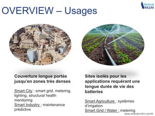 www.vertical-m2m.com/fr
OVERVIEW – Usages
Couverture longue portée
jusqu’en zones très denses
Smart City : smart grid, metering,
lighting, structural health
monitoring
Smart Industry : maintenance
prédictive
Sites isolés pour les
applications requérant une
longue durée de vie des
batteries
Smart Agriculture : systèmes
d’irrigation
Smart Grid / Water : metering
 