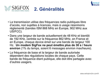 www.vertical-m2m.com/fr
• La transmission utilise des fréquences radio publiques libre
d’accès, non sujettes à licences, mais à usage néanmoins
règlementé (bandes ISM 868 MHz en Europe, 902 MHz aux
US/FCC).
• Dans une largeur de bande actuellement de 48 KHz et bientôt
de 192 KHz, centrée sur la fréquence 862 MHz, en France et
en Europe, chaque device émet sur une bande de largeur 100
Hz. Un modem SigFox ne peut émettre plus de 30 s / heure
environ (1% du temps, soient 6 messages environ max/heure).
• La fréquence de base et la largeur de bande autorisée
dépendent des régulations locales de chaque pays. Cette
bande de fréquence étant publique, elle doit être partagée avec
d’autres usagers.
2. Généralités
 