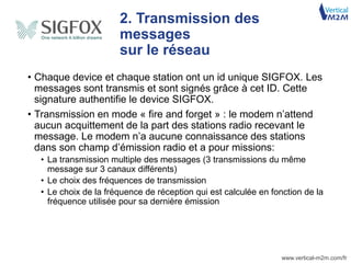 www.vertical-m2m.com/fr
2. Transmission des
messages
sur le réseau
• Chaque device et chaque station ont un id unique SIGFOX. Les
messages sont transmis et sont signés grâce à cet ID. Cette
signature authentifie le device SIGFOX.
• Transmission en mode « fire and forget » : le modem n’attend
aucun acquittement de la part des stations radio recevant le
message. Le modem n’a aucune connaissance des stations
dans son champ d’émission radio et a pour missions:
• La transmission multiple des messages (3 transmissions du même
message sur 3 canaux différents)
• Le choix des fréquences de transmission
• Le choix de la fréquence de réception qui est calculée en fonction de la
fréquence utilisée pour sa dernière émission
 