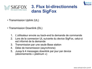 www.vertical-m2m.com/fr
• Transmission Uplink (UL)
• Transmission Downlink (DL)
1. L’utilisateur envoie au back-end la demande de commande
2. Lors de la connexion UL suivante du device SigFox, celui-ci
est informé de la demande
3. Transmission par une seule Base station
4. Délai de transmission (asynchrone)
5. Jusqu’à 4 messages downlink par jour par device
(abonnements « platinum »)
3. Flux bi-directionnels
dans SigFox
 