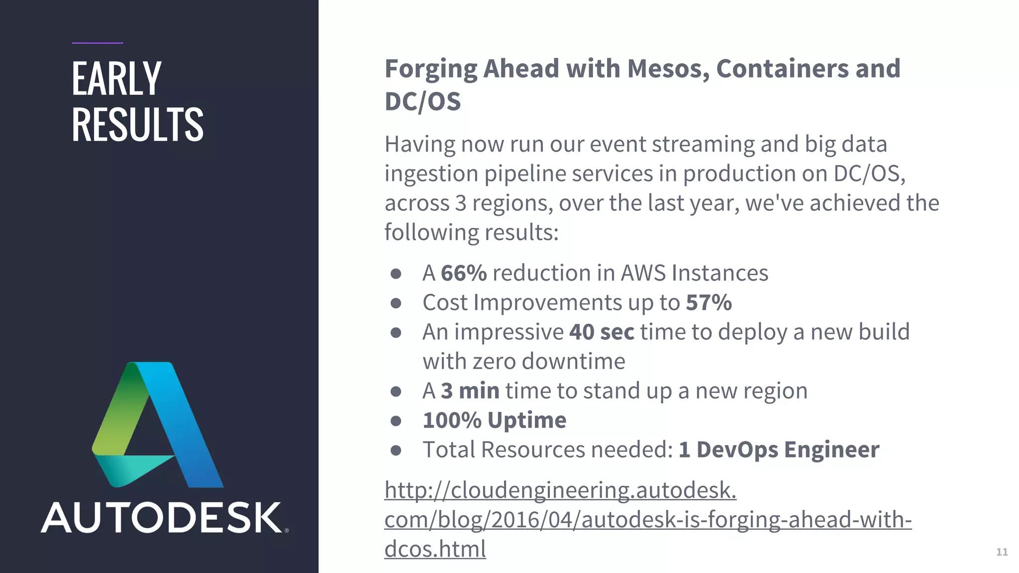 11
EARLY
RESULTS
Forging Ahead with Mesos, Containers and
DC/OS
Having now run our event streaming and big data
ingestion pipeline services in production on DC/OS,
across 3 regions, over the last year, we've achieved the
following results:
● A 66% reduction in AWS Instances
● Cost Improvements up to 57%
● An impressive 40 sec time to deploy a new build
with zero downtime
● A 3 min time to stand up a new region
● 100% Uptime
● Total Resources needed: 1 DevOps Engineer
http://cloudengineering.autodesk.
com/blog/2016/04/autodesk-is-forging-ahead-with-
dcos.html
 