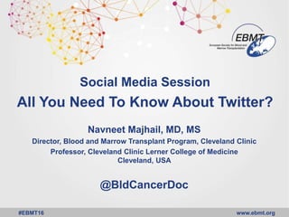 www.ebmt.org#EBMT16
Social Media Session
All You Need To Know About Twitter?
Navneet Majhail, MD, MS
Director, Blood and Marrow Transplant Program, Cleveland Clinic
Professor, Cleveland Clinic Lerner College of Medicine
Cleveland, USA
@BldCancerDoc
 