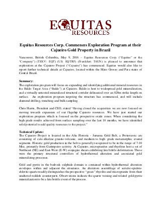 Equitas Resources Corp. Commences Exploration Program at their
Cajueiro Gold Property in Brazil
Vancouver, British Columbia, May 9, 2016 – Equitas Resources Corp. (“Equitas” or the
“Company”) (TSXV: EQT) (US: EQTRF) (Frankfurt: T6UN) is pleased to announce that
exploration at the Cajuiero Project (“Cajueiro”) has commenced. Equitas would also like to
report further technical details at Cajueiro, located within the Mato Grosso and Para states of
Central Brazil.
Summary:
The exploration program will focus on expanding and identifying additional mineral resources in
the Baldo Target Area (“Baldo”) at Cajueiro. Baldo is host to widespread gold mineralization,
and a virtually untested mineralized structural corridor delineated over an 820m strike length on
surface. An exploration program targeting the structure has commenced, and will include
diamond drilling, trenching and bulk sampling.
Chris Harris, President and CEO, stated “Having closed the acquisition we are now focused on
moving towards expansion of our flagship Cajuiero resources. We have just started our
exploration program which is focused on the prospective oxide zones. When considering the
high grade results achieved from surface sampling over the last 18 months, we have identified
solid potential to add quality resources to the project.”
Technical Update:
The Cajueiro Project is located in the Alta Floresta - Juruena Gold Belt, a Proterozoic arc
consisting of calc-alkaline granite-volcanic, and medium to high grade metamorphic crustal
segments. Historic gold production in the belt is generally recognized to be in the range of 7-10
Moz, primarily from Garimpeiro activity. At Cajueiro, microgranites and rhyolites host a set of
Northeast (NE) and East-West (E-W) conjugate shears exhibiting late brittle deformation. These
were the primary structural controllers of hydrothermal alteration and associated gold
mineralizing processes.
Gold and pyrite in the bedrock sulphide domain is contained within hydrothermal alteration
envelopes within and adjacent the structures. An alteration assemblage of sericite-epidote-
chlorite-quartz readily distinguishes the prospective “green” rhyolite and microgranite from their
unaltered reddish counterparts. Observations indicate the quartz veining and related gold-pyrite
mineralization to be a late brittle event of the process.
 