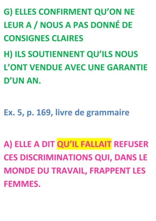 G) ELLES CONFIRMENT QU’ON NE
LEUR A / NOUS A PAS DONNÉ DE
CONSIGNES CLAIRES
H) ILS SOUTIENNENT QU’ILS NOUS
L’ONT VENDUE AVEC UNE GARANTIE
D’UN AN.


Ex. 5, p. 169, livre de grammaire


A) ELLE A DIT QU’IL FALLAIT REFUSER
CES DISCRIMINATIONS QUI, DANS LE
MONDE DU TRAVAIL, FRAPPENT LES
FEMMES.
 