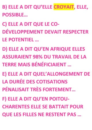 B) ELLE A DIT QU’ELLE CROYAIT, ELLE,
POSSIBLE…
C) ELLE A DIT QUE LE CO-
DÉVELOPPEMENT DEVAIT RESPECTER
LE POTENTIEL …
D) ELLE A DIT QU’EN AFRIQUE ELLES
ASSURAIENT 98% DU TRAVAIL DE LA
TERRE MAIS BÉNÉFICIAIENT …
E) ELLE A DIT QUEL’ALLONGEMENT DE
LA DURÉE DES COTISATIONS
PÉNALISAIT TRÈS FORTEMENT…
F) ELLE A DIT QU’EN POITOU-
CHARENTES ELLE SE BATTAIT POUR
QUE LES FILLES NE RESTENT PAS …
 