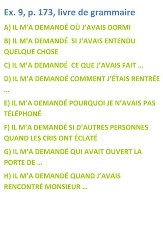 Ex. 9, p. 173, livre de grammaire
A) IL M’A DEMANDÉ OÙ J’AVAIS DORMI
B) IL M’A DEMANDÉ SI J’AVAIS ENTENDU
QUELQUE CHOSE
C) IL M’A DEMANDÉ CE QUE J’AVAIS FAIT …
D) IL M’A DEMANDÉ COMMENT J’ÉTAIS RENTRÉE
…
E) IL M’A DEMANDÉ POURQUOI JE N’AVAIS PAS
TÉLÉPHONÉ
F) IL M’A DEMANDÉ SI D’AUTRES PERSONNES
QUAND LES CRIS ONT ÉCLATÉ
G) IL M’A DEMANDÉ QUI AVAIT OUVERT LA
PORTE DE …
H) IL M’A DEMANDÉ QUAND J’AVAIS
RENCONTRÉ MONSIEUR …
 