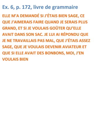 Ex. 6, p. 172, livre de grammaire
ELLE M’A DEMANDÉ SI J’ÉTAIS BIEN SAGE, CE
QUE J’AIMERAIS FAIRE QUAND JE SERAIS PLUS
GRAND, ET SI JE VOULAIS GOÛTER QU’ELLE
AVAIT DANS SON SAC. JE LUI AI RÉPONDU QUE
JE NE TRAVAILLAIS PAS MAL, QUE J’ÉTAIS ASSEZ
SAGE, QUE JE VOULAIS DEVENIR AVIATEUR ET
QUE SI ELLE AVAIT DES BONBONS, MOI, J’EN
VOULAIS BIEN
 
