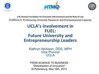 U.S.-Russia Foundation for Economic Advancement and the Rule of Law
EURECA-II: Enchancing University Research and Entrepreneurial Capacity
UCLA’s	
  involvement	
  in	
  	
  
FUEL:	
  	
  
Future	
  University	
  and	
  	
  
Entrepreneurship	
  Leaders	
  
	
  
Kathryn Atchison, DDS, MPH
Vice Provost
UCLA
FROM SCIENCE TO BUSINESS
"Globalisation of Innovation"
St.Petersburg, May 16th, 2013
 