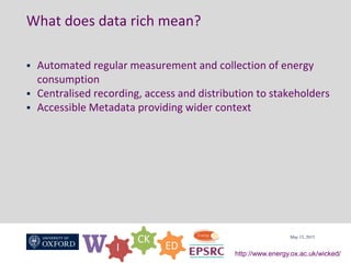 W I
CK
ED
http://www.energy.ox.ac.uk/wicked/
What does data rich mean?
 Automated regular measurement and collection of energy
consumption
 Centralised recording, access and distribution to stakeholders
 Accessible Metadata providing wider context
May 15, 2015
 
