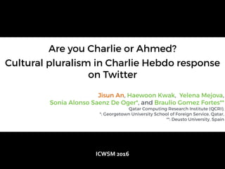 Are you Charlie or Ahmed?
Cultural pluralism in Charlie Hebdo response
on Twitter
Jisun An, Haewoon Kwak, Yelena Mejova,
Sonia Alonso Saenz De Oger*, and Braulio Gomez Fortes**
Qatar Computing Research Institute (QCRI),
*: Georgetown University School of Foreign Service, Qatar,
**: Deusto University, Spain
ICWSM	
  2016
 