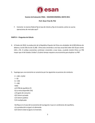 Examen de Evaluación FINAL – MACROECONOMIA, MAYO 2011

                                         Prof. Oscar Frias M, Phd


    F. Comente: la reserva federal fija la tasa de interés y fija el circulante ¿cómo se usa las
       operaciones de mercado aquí?



PARTE II – Preguntas de Cálculo



4. A finales de 2010, la producción de la República Popular de China era alrededor de 6,500 billones de
   dólares y la de USA era de 15,300 . China esta creciendo a una tasa anual del orden del 10 por ciento
   USA a 3%. Si ambas economías continúan creciendo a esas tasas, ¿cuándo tendrá China un PIB
   mayor que el de Estados Unidos? ¿Cuánto tiempo requiere una economía para duplicar su PIB?




5. Suponga que una economía se caracteriza por las siguientes ecuaciones de conducta:

    C = 100 + 0,6Yd
    I = 50
    G = 250
    T = 100
    Halle:
    a) El PIB de equilibrio (Y)
    b) La renta disponible (Yd)
    c) El gasto de consumo
    d) El ahorro privado
    e) El ahorro público
    f) El multiplicador

    Verifique en el caso de la economía de la pregunta 1 que en condiciones de equilibrio,
    a) La producción es igual a la demanda.
    b) El ahorro total es igual a la inversión.

                                                     3
 