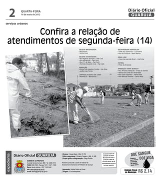 2          quarta-feira
                16 de maio de 2012
                                                                                                                                                                          Diário Oficial
                                                                                                                                                                           GUARUJÁ
serviços urbanos



          Confira a relação de
   atendimentos de segunda-feira (14)
                                                                                              Coleta Mecanizada                                             Escavadeira Hidráulica
                                                                                               Morrinhos                                                     Viela dos Operários – Cachoeira
                                                                                               Santa Rosa                                                    Rua do Bosque – Maré Mansa

                                                                                              Coleta de Resíduos                                            Drag Line
                                                                                               Rua Agenor de Assis – Pae Cará                                Canal da Avenida Brasil – Vila Edna
                                                                                               Rua Maranhão – Pae Cará
                                                                                               Rua 11 de Maio – Pae Cará
                                                                                                                                                            Patrol
                                                                                               Avenida Oswaldo Cruz – Pae Cará
                                                                                                                                                             Praia da Enseada
                                                                                              Varrição
                                                                                               Praça Lídio Martins Corrêa – Vila Zilda                      Operação Tapa-buraco
                                                                                               Jardim das Flores                                             Rua Antônio Marques – Praia do Tombo
                                                                                                                                                             Acesso ao Forte dos Andradas
                                                                                              Limpeza de Boca de Lobo                                        Rua João Espósito – Santa Rosa
                                                                                               Avenida 5 – Morrinhos I                                       Rua Manoel Penelas – Santa Rosa




                                                                                                                                                                                             e      Dayanna de Castro
                                                                                                                                                                             doe sangu
                                                                   | Diretora • Dayse Maria • Mtb. 31.752                       O noticiário relativo às
             Diário Oficial GUARUJÁ
expediente




                                                                   | Editor responsável • Eduardo Caetano • Mtb. 41.408         atividades da Câmara



                     Gabinete da Prefeita
                                                                   | Projeto gráfico e diagramação • Diego Rubido               Municipal, bem como a
                                                                                                                                 produção e edição de
                                                                                                                                                                            Colabore
                                                                                                                                                                            com o Banco
                                                                                                                                                                                        Doe vida
                                                                                                                               seus atos oficiais, são de                    de Sangue
                     Avenida Santos Dumont, 800 • Tel. 3308.7470   Noticiário produzido a partir de material da               responsabilidade exclusiva                     do Hospital
                     PABX 3308.7000 • Ramais 7472 • 7407 • 7409    Assessoria de Imprensa da Prefeitura de Guarujá               do Poder Legislativo.                       Santo Amaro
                     Bairro Santo Antônio • CEP 11432-440
                     site: www.guaruja.sp.gov.br                   | Impressão: Gráfica Diário do Litoral
                     e-mail: diario@guaruja.sp.gov.br              | Tiragem: 10 mil exemplares
                                                                                                                                                                     Unidade Fiscal
                                                                                                                                                                      do Município     R$ 2,14
 