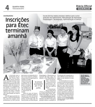 4              quarta-feira
                   16 de maio de 2012
                                                                                                                                                  Diário Oficial
                                                                                                                                                   GUARUJÁ

vestibulinho                                                                     Escola técnica realiza processo seletivo para cursos


    Inscrições
                                                                                 gratuitos de Gastronomia, Manutenção de Aeronaves,
                                                                                 Hospedagem, Secretariado, Administração e Eventos



    para Etec
    terminam




                                                                                                                                                                            Divulgação
     amanhã




A
            s inscrições para o       para crescer na temporada de ve- Hospedagem e Manutenção de             Certificação de Competências, o         Com 40 vagas no
            vestibulinho da Es-       rão. O curso capacita o profissio- Aeronave (40 vagas cada). Aos        valor é R$ 40. As taxas devem ser       período vespertino,
                                                                                                                                                      o curso de
            cola Técnica Alber-       nal para atuar na organização da sábados, a Etec disponibiliza os       pagas na rede bancária ou casas         Gastronomia tem
            to Santos Dumont          cozinha e na elabo-                             cursos de Secreta-      lotéricas.                              como foco agregar
(Etec Guarujá) terminam nesta         ração do mise en pla-                           riado e Assessoria          Os interessados em se inscre-       novos profissionais
quinta-feira (17). Ao todo, estão     ce (etapa inicial da         As provas          e Administração         ver para os cursos técnicos devem       no setor previsto
                                                                                                                                                      para crescer na
abertas inscrições para seis cursos   preparação de um           acontecem            Empresarial, am-        ter concluído ou estar matricu-         temporada de verão
gratuitos, além do processo de        prato) e cardápios.                             bos com 40 vagas e      lado na 2ª ou 3ª série do Ensino
Certificação de Competências.         O profissional da           em 17 de            aulas por meio de       Médio, em 2012. Para o processo
No entanto, a novidade é o de         área também parti-             junho            Teletec.                de avaliação Certificação de
Cozinha (Gastronomia), im-            cipa da elaboração                                 As inscrições po-    Competências é necessário ter
plantado para suprir o mercado        e organização de                                dem ser feitas até às   concluído o Ensino Médio e
regional, que tende a crescer         eventos.                           15 horas, na unidade escolar, que    possuir experiência profissional
com a aproximação da Copa do              Além do curso de Gastro- fica na Rua Dona Vitória, 502 –            na área (vagas remanescentes do
Mundo.                                nomia, os candidatos podem se Jardim São Miguel, ou pelo site           2º módulo). As provas acontecem
   Com 40 vagas no período ves-       inscrever nos cursos de Eventos – www.vestibulinhoetec.com.br.          no dia 17 de junho. Outras infor-
pertino, o curso de Gastronomia       e Secretariado, no período ves-       A taxa de inscrição para o ves-   mações no site www.etecsantos-
tem como foco agregar novos           pertino, com 40 vagas cada. No tibulinho custa R$ 25. Para quem         dumont.com.br ou pelo telefone
profissionais no setor previsto       turno da noite, os cursos são para pretende realizar a avaliação de     (13) 3382-5677.
 
