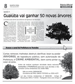 8             quarta-feira
               16 de maio de 2012
                                                                                                         Diário Oficial
                                                                                                          GUARUJÁ

agenda 21



Guaiúba vai ganhar 50 novas árvores
A iniciativa está dentro das diretrizes da Agenda 21 do Município



C
          om o objetivo de         tante salientar e deixar claro r uas do bair ro como tam-
          viabilizar as diretri-   que as árvores são nossas ami- bém em outras comunidades,
          zes da Agenda 21         gas. São elas que nos trazem sempre visando a promoção
          de Guarujá, possi-       sombra e tranquilidade, e nos d e q u a l i d a d e d e v i d a e o
bilitando o desenvolvimento        protegem tanto                                desenvolvimento
sustentável no Município, os       do sol quanto da                              sustentável, que
integrantes do Fór um Per-         chuva. Existem              Ação              são diretrizes da
manente vão participar de          várias cidades        acontece na             Agenda 21.




                                                                                                                     Reprodução
um mutirão de plantio de 50        no Brasil que são                                  Para outras
ár vores no Guaiúba neste          bem arborizadas       Praça Walter            informações de
sábado (19), às 14 horas, em       e isso podemos             Belian             como proceder
frente à Associação do Bairro      fazer aqui, basta                             com o plantio ade-
do Guaiúba, na Praça Walter        a população nos                               quado de árvores
Belian, s/n.                       ajudar plantando mudas que na Cidade é só ligar na Se-
    A ação atende um pedido        vão dar conforto sem afetar cretaria de Meio Ambiente,
da Sociedade de Amigos do          a vida social de ninguém”, n o Pa ç o R a p h a e l Vi t i e l l o
Guaiúba e contará com o            explicou a engenheira.          (Avenida Santos Dumont, 640
apoio técnico da engenheira           Sendo um sucesso, a ação – Santo Antônio), no telefone
Cláudia Soukup. “É impor-          será estendida para outras 3308-7885.




     Acesse o canal da Prefeitura no Youtube youtube.com/canalguaruja
 