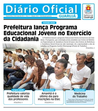 Diário Oficial
                Quarta-feira, 16 de maio de 2012 • Ano 11 • Edição: 2522 • Distribuição gratuita
                                                                                                     GUARUJÁ
                                                                                 inclusão social


                Prefeitura lança Programa
                Educacional Jovens no Exercício
                da Cidadania                                                   A Prefeitura lançou o programa Educacional Jovens no Exercício da Cida-
                                                                            dania. O programa, que contempla jovens atendidos nos Centro de Referên-
                                                                            cia Especializado de Assistência Social (Creas) e dos Centros de Referência
                                                                            e Assistência Social (Cras) da rede municipal, dá a oportunidade a eles de
Pedro Rezende




                                                                            trabalhar no Programa Auxílio Desemprego (Frente de Trabalho).
                                                                                                                                           Página 3




                           projeto qualis                                         vestibulinho                                 comunicado

                 Prefeitura valoriza                                        Amanhã é o                                     Medicina
                 qualidade de vida                                        último dia para                                 do Trabalho
                  dos professores                                       inscrições na Etec                        Fique atento: Nesta quarta-feira (16), em virtude
                                                                                                               da inauguração do novo espaço, o atendimento ex-
                             Página 5                                               Página 4                   cepcionalmente terá início às 10 horas.
 