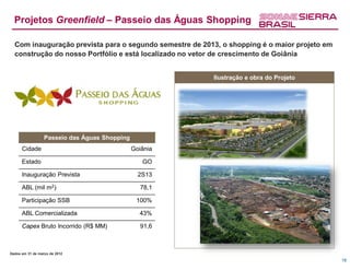 Projetos Greenfield – Passeio das Águas Shopping

  Com inauguração prevista para o segundo semestre de 2013, o shopping é o maior projeto em
  construção do nosso Portfólio e está localizado no vetor de crescimento de Goiânia


                                                         Ilustração e obra do Projeto




                  Passeio das Águas Shopping
      Cidade                                   Goiânia

      Estado                                      GO

      Inauguração Prevista                       2S13

      ABL (mil m2)                                78,1

      Participação SSB                          100%

      ABL Comercializada                         43%

      Capex Bruto Incorrido (R$ MM)               91,6



Dados em 31 de março de 2012
                                                                                              18
 