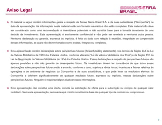 Aviso Legal

► O material a seguir contém informações gerais a respeito da Sonae Sierra Brasil S.A. e de suas subsidiárias (“Companhia”) na
   data da apresentação. As informações neste material estão em formato resumido e não estão completas. Este material não deve
   ser considerado como uma recomendação a investidores potenciais e não constitui base para a tomada consciente de uma
   decisão de investimento. Esta apresentação é estritamente confidencial e não pode ser revelada a nenhuma outra pessoa.
   Nenhuma declaração ou garantia, expressa ou implícita, é feita ou dada com relação à exatidão, integridade ou completitude
   dessas informações, as quais não devem tomadas como exatas, íntegras ou completas.


► Esta apresentação contém declarações sobre perspectivas futuras (forward-looking statements), nos termos da Seção 27A da Lei
   de Valores Mobiliários de 1933 dos Estados Unidos, conforme alterada (“Lei de Valores Mobiliários dos EUA”) e da Seção 21E da
   Lei de Negociação de Valores Mobiliários de 1934 dos Estados Unidos. Essas declarações a respeito de perspectivas futuras são
   apenas previsões e não são garantia de desempenho futuro. Os investidores devem ter consciência de que todas essas
   declarações sobre perspectivas futuras estão e estarão, conforme o caso, sujeitas a vários riscos, incertezas e fatores relativos às
   operações e ao ambiente de negócios da Companhia e de suas subsidiárias, o que pode levar os resultados efetivos da
   Companhia a diferirem significativamente de qualquer resultado futuro, expresso ou implícito, nessas declarações sobre
   perspectivas futuras. Ninguém é responsável por atualizar essas informações.


► Esta apresentação não constitui uma oferta, convite ou solicitação de oferta para a subscrição ou compra de qualquer valor
   mobiliário. Nem esta apresentação, nem nada aqui contido constituirá a base de qualquer tipo de contrato ou compromisso.




                                                                                                                                          2
 