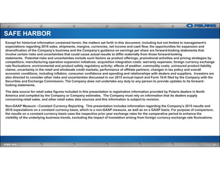 Except for historical information contained herein, the matters set forth in this document, including but not limited to management’s
expectations regarding 2016 sales, shipments, margins, currencies, net income and cash flow, the opportunities for expansion and
diversification of the Company’s business and the Company’s guidance on earnings per share are forward-looking statements that
involve certain risks and uncertainties that could cause actual results to differ materially from those forward-looking
statements. Potential risks and uncertainties include such factors as product offerings, promotional activities and pricing strategies by
competitors; manufacturing operation expansion initiatives; acquisition integration costs; warranty expenses; foreign currency exchange
rate fluctuations; environmental and product safety regulatory activity; effects of weather; commodity costs; uninsured product liability
claims; uncertainty in the retail and wholesale credit markets; performance of affiliate partners; changes in tax policy and overall
economic conditions, including inflation, consumer confidence and spending and relationships with dealers and suppliers. Investors are
also directed to consider other risks and uncertainties discussed in our 2015 annual report and Form 10-K filed by the Company with the
Securities and Exchange Commission. The Company does not undertake any duty to any person to provide updates to its forward-
looking statements.
The data source for retail sales figures included in this presentation is registration information provided by Polaris dealers in North
America and compiled by the Company or Company estimates. The Company must rely on information that its dealers supply
concerning retail sales, and other retail sales data sources and this information is subject to revision.
Non-GAAP Measure - Constant Currency Reporting. This presentation includes information regarding the Company’s 2015 results and
2016 expectations on a constant currency basis, which is a non-GAAP measure, as well as on a GAAP basis. For purpose of comparison,
the results on a constant currency basis uses the respective prior year exchange rates for the comparative period to enhance the
visibility of the underlying business trends, excluding the impact of translation arising from foreign currency exchange rate fluctuations.
17IR MAY 2016
SAFE HARBOR
 