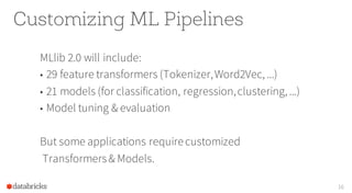 Customizing ML Pipelines
MLlib 2.0 will include:
• 29 feature transformers (Tokenizer,Word2Vec, ...)
• 21 models (for classification, regression,clustering, ...)
• Model tuning & evaluation
But some applications requirecustomized
Transformers& Models.
16
 