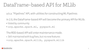 DataFrame-based API for MLlib
a.k.a. “Pipelines” API, with utilities for constructingMLPipelines
In 2.0, the DataFrame-based API will become the primary API for MLlib.
• Voted by community
• org.apache.spark.ml, pyspark.ml
The RDD-based API will entermaintenance mode.
• Still maintained with bug fixes, but no new features
•org.apache.spark.mllib, pyspark.mllib
4
 