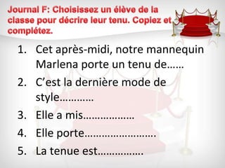 Journal F: Choisissez un élève de la classe pour décrire leur tenu. Copiez et complétez.Cet après-midi, notre mannequin Marlena porte un tenu de……C’est la dernière mode de style…………Elle a mis………………Elle porte…………………….La tenue est…………….