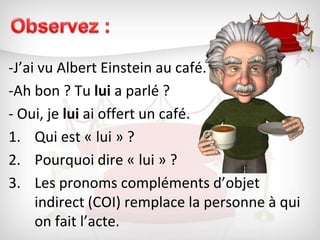 Observez :-J’ai vu Albert Einstein au café.		-Ah bon ? Tu lui a parlé ?- Oui, je lui ai offert un café.Qui est « lui » ?	Pourquoi dire « lui » ? 	Les pronoms compléments d’objet indirect (COI) remplace la personne à qui on fait l’acte.