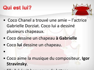 Qui est lui? Coco Chanel a trouvé une amie – l’actrice Gabrielle Dorziat. Coco lui a dessiné plusieurs chapeaux. Coco dessine un chapeau à GabrielleCoco lui dessine un chapeau. Coco aime la musique du compositeur, Igor Stravinsky.Elle lui écrit beaucoup de lettres. 
