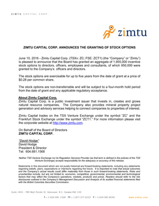 ZIMTU CAPITAL CORP. ANNOUNCES THE GRANTING OF STOCK OPTIONS
June 10, 2016 - Zimtu Capital Corp. (TSXv: ZC; FSE: ZCT1) (the “Company” or “Zimtu”)
is pleased to announce that the Board has granted an aggregate of 1,955,000 incentive
stock options to directors, officers, employees and consultants, of which 950,000 were
granted to the Company’s officers and directors.
The stock options are exercisable for up to five years from the date of grant at a price of
$0.28 per common share.
The stock options are non-transferrable and will be subject to a four-month hold period
from the date of grant and any applicable regulatory acceptance.
About Zimtu Capital Corp.
Zimtu Capital Corp. is a public investment issuer that invests in, creates and grows
natural resource companies. The Company also provides mineral property project
generation and advisory services helping to connect companies to properties of interest.
Zimtu Capital trades on the TSX Venture Exchange under the symbol “ZC” and the
Frankfurt Stock Exchange under the symbol “ZCT1.” For more information please visit
the corporate website at http://www.zimtu.com.
On Behalf of the Board of Directors
ZIMTU CAPITAL CORP.
“David Hodge”
David Hodge
President & Director
Tel: 604.681.1568
Neither TSX Venture Exchange nor its Regulation Services Provider (as that term is defined in the policies of the TSX
Venture Exchange) accepts responsibility for the adequacy or accuracy of this release.
Statements in this document which are not purely historical are forward-looking statements, including any statements
regarding beliefs, plans, expectations or intentions regarding the future. It is important to note that actual outcomes
and the Company’s actual results could differ materially from those in such forward-looking statements. Risks and
uncertainties include, but are not limited to, economic, competitive, governmental, environmental and technological
factors that may affect the Company's operations, markets, products and prices. Readers should refer to the risk
disclosures outlined in the Company’s Management Discussion and Analysis of its audited financial statements filed
with the British Columbia Securities Commission.
 