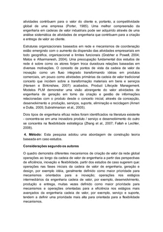 atividades contribuem para o valor do cliente e, portanto, a competitividade
global de uma empresa (Porter, 1985). Uma melhor compreensão da
engenharia em cadeias de valor industriais pode ser adquirido através de uma
análise sistemática de atividades de engenharia que contribuem para a criação
e entrega de valor ao cliente.
Estruturas organizacionais baseados em rede e mecanismos de coordenação
estão emergindo com o aumento da dispersão das atividades empresariais em
todo geográfica, organizacional e limites funcionais (Grabher e Powell, 2004;
Matos e Afsarmanesh, 2004). Uma preocupação fundamental dos estudos de
rede é sobre como os atores forjam troca duradoura relações baseadas em
diversas motivações. O conceito de pontos de vista da cadeia de valor da
inovação como um fluxo integrado transformando idéias em produtos
comerciais, um pouco como atividades primárias da cadeia de valor tradicional
conceito que incidem sobre a transformação materiais em bens e serviços
(Hansen e Birkinshaw, 2007) acabados. Product Lifecycle Management.
Modelos PLM demonstrar uma visão abrangente do valor atividades de
engenharia de geração em torno da criação e gestão de informações
relacionadas com o produto desde o conceito inicial, através da concepção,
desenvolvimento e produção, serviços, suporte, eliminação e reciclagem (Ameri
e Dutta, 2005; Subrahmanian et al., 2005).
Dois tipos de engenharia eficaz redes foram identificados na literatura existente
- concentra-se em uma inovadora produto / serviço e desenvolvimento do outro
se concentra na flexibilidade estratégica (Zhang et al., 2007; Fallah e Lechler,
2008).
4. Método: Esta pesquisa adotou uma abordagem de construção teoria
baseada em caso estudos.
Considerações segundo os autores
O quadro demonstra diferentes mecanismos de criação de valor da rede global
operações ao longo da cadeia de valor de engenharia a partir das perspectivas
de eficiência, inovação e flexibilidade. partir dos estudos de caso sugerem que:
operações nas fases iniciais da cadeia de valor de engenharia, geração e
design, por exemplo idéia, geralmente definido como maior prioridade para
mecanismos orientados para a inovação; operações nos estágios
intermediários da engenharia cadeia de valor, por exemplo, desenvolvimento,
produção e entrega, muitas vezes definido como maior prioridade para
mecanismos e operações orientadas para a eficiência nos estágios mais
avançados da engenharia cadeia de valor, por exemplo, serviço e suporte,
tendem a definir uma prioridade mais alta para orientada para a flexibilidade
mecanismos.
 