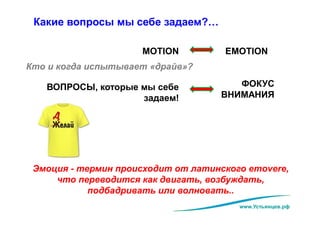 www.Устьянцев.рф
Какие вопросы мы себе задаем?…
MOTION EMOTION
Кто и когда испытывает «драйв»?
ФОКУС
ВНИМАНИЯ
ВОПРОСЫ, которые мы себе
задаем!
Эмоция - термин происходит от латинского emovere,
что переводится как двигать, возбуждать,
подбадривать или волновать..
 