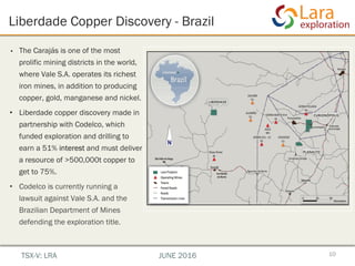 Liberdade Copper Discovery - Brazil
10
•  The Carajás is one of the most
prolific mining districts in the world,
where Vale S.A. operates its richest
iron mines, in addition to producing
copper, gold, manganese and nickel.
•  Liberdade copper discovery made in
partnership with Codelco, which
funded exploration and drilling to
earn a 51% interest and must deliver
a resource of >500,000t copper to
get to 75%.
•  Codelco is currently running a
lawsuit against Vale S.A. and the
Brazilian Department of Mines
defending the exploration title.
TSX-V: LRA JUNE 2016
 