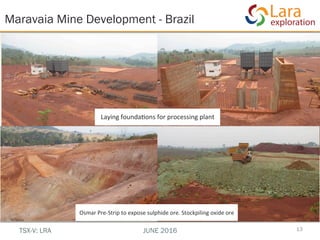 Laying	
  founda,ons	
  for	
  processing	
  plant	
  
	
  
Maravaia Mine Development - Brazil
13TSX-V: LRA JUNE 2016
Osmar	
  Pre-­‐Strip	
  to	
  expose	
  sulphide	
  ore.	
  Stockpiling	
  oxide	
  ore	
  
	
  
 