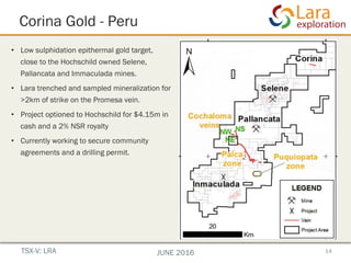 Corina Gold - Peru
•  Low sulphidation epithermal gold target,
close to the Hochschild owned Selene,
Pallancata and Immaculada mines.
•  Lara trenched and sampled mineralization for
>2km of strike on the Promesa vein.
•  Project optioned to Hochschild for $4.15m in
cash and a 2% NSR royalty
•  Currently working to secure community
agreements and a drilling permit.
14TSX-V: LRA JUNE 2016
superficial rights secured
lt with new veins discovered
show Au/Ag presence at
hole district to be completed
with Lara Exploration Ltd.
at surface - 20 km from Selene
t Inmaculada & Pallancata
age in Hochschild’s Southern Peru cluster
 