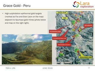 Grace Gold - Peru
•  High sulphidation epithermal gold targets
(marked as Fox and Gran Leon on the map)
adjacent to Apumayo gold mines (photo below
and map on the right right).
15TSX-V: LRA JUNE 2016
 