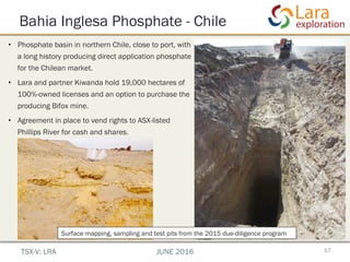 Bahia Inglesa Phosphate - Chile
17
•  Phosphate basin in northern Chile, close to port, with
a long history producing direct application phosphate
for the Chilean market.
•  Lara and partner Kiwanda hold 19,000 hectares of
100%-owned licenses and an option to purchase the
producing Bifox mine.
•  Agreement in place to vend rights to ASX-listed
Phillips River for cash and shares.
TSX-V: LRA JUNE 2016
Surface mapping, sampling and test pits from the 2015 due-diligence program
 
