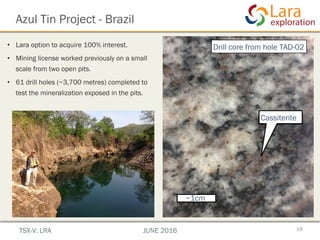 Azul Tin Project - Brazil
19TSX-V: LRA JUNE 2016
•  Lara option to acquire 100% interest.
•  Mining license worked previously on a small
scale from two open pits.
•  61 drill holes (~3,700 metres) completed to
test the mineralization exposed in the pits.
~1cm
Cassiterite
Drill core from hole TAD-02
 