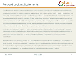 Forward Looking Statements
Except for statements of historical fact relating to the Company, certain information contained herein constitutes forward-looking statements.
Forward-looking statements are frequently characterized by words such as “plan”, “expect”, “project”, “intend”, “believe”, “anticipate” and other
similar words, or statements that certain events or conditions “may” or “will” occur. Forward-looking statements are based on the opinions and
estimates of management on the date the statements are made, and are subject to a variety of risks and uncertainties and other factors that
could cause actual events or results to differ materially from those projected in the forward-looking statements. There can be no assurance that
such forward-looking statements will prove to be accurate, as actual results and future events could differ materially from those anticipated in
such statements. Accordingly, readers should not place undue reliance on such statements.
The Company does not undertake to update any forward-looking statements that are incorporated by reference herein, except in accordance
with applicable securities laws. For a description of material factors that could cause the Company’s actual results to differ materially from the
forward-looking statements, please review the Company’s Management Discussion & Analysis and Financial Statements filed on
www.sedar.com.
Michael Bennell, Lara’s Vice President Exploration and a Fellow of the Australasian Institute of Mining and Metallurgy, is a Qualified Person as
defined by National Instrument 43-101 Standards of Disclosure for Mineral Projects of the Canadian Securities Administrators, and has verified
the data disclosed, including sampling, analytical and test data underlying the information or opinion s contained in the written disclosure and
approved the written disclosure of the technical information in this presentation regarding the Company’s projects.
2TSX-V: LRA JUNE 2016
 